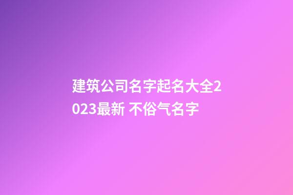 建筑公司名字起名大全2023最新 不俗气名字-第1张-公司起名-玄机派